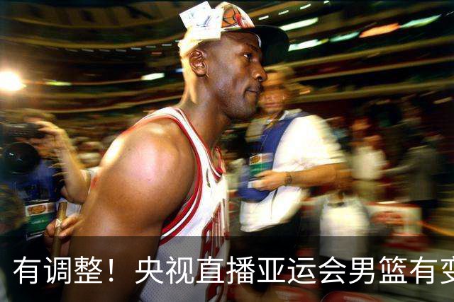 有调整！央视直播亚运会男篮有变，中国VS日本，中国男篮冲击决赛